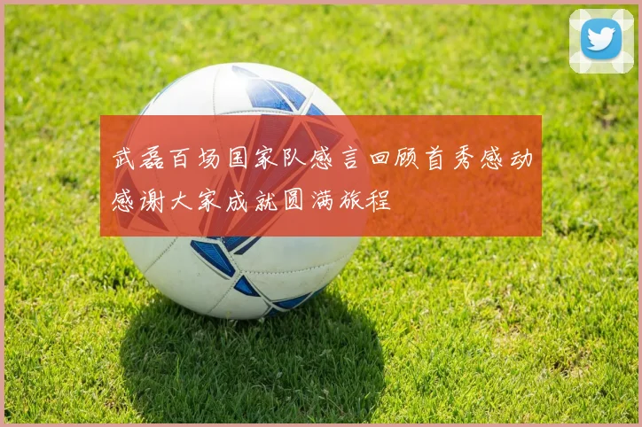 武磊百场国家队感言回顾首秀感动感谢大家成就圆满旅程