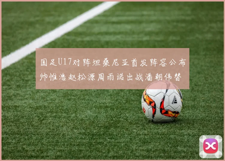 国足U17对阵坦桑尼亚首发阵容公布帅惟浩赵松源周雨诺出战潘朝伟替补