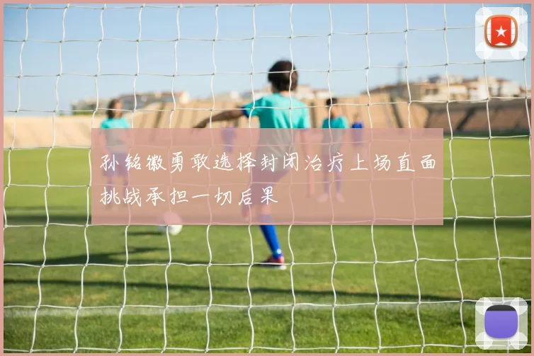 孙铭徽勇敢选择封闭治疗上场直面挑战承担一切后果