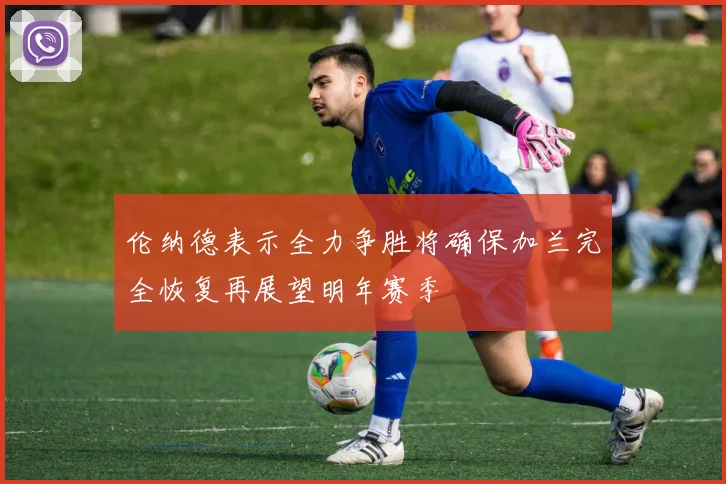 伦纳德表示全力争胜将确保加兰完全恢复再展望明年赛季