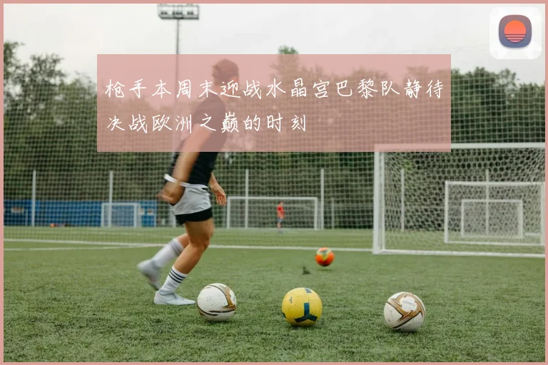 枪手本周末迎战水晶宫巴黎队静待决战欧洲之巅的时刻