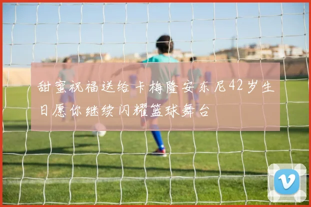 甜蜜祝福送给卡梅隆安东尼42岁生日愿你继续闪耀篮球舞台