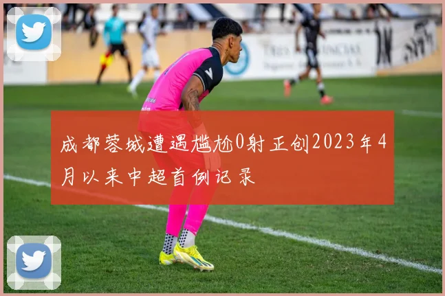 成都蓉城遭遇尴尬0射正创2023年4月以来中超首例记录