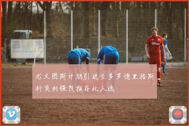 尤文图斯计划引进圭多罗德里格斯科莫利强烈推荐此人选