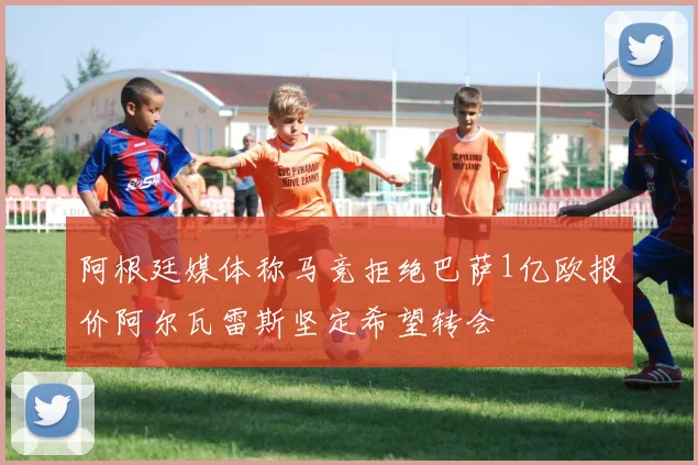 阿根廷媒体称马竞拒绝巴萨1亿欧报价阿尔瓦雷斯坚定希望转会