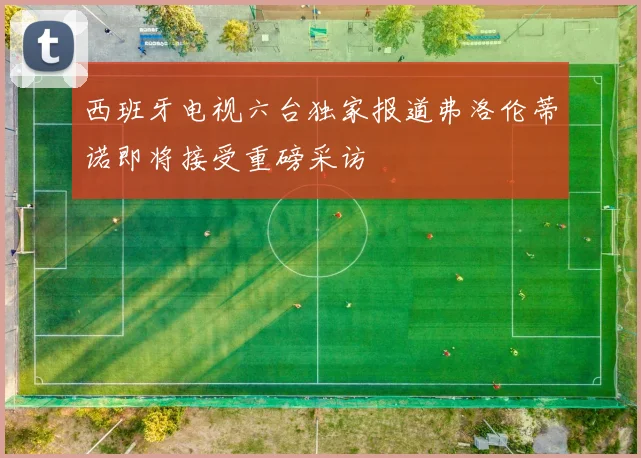 西班牙电视六台独家报道弗洛伦蒂诺即将接受重磅采访