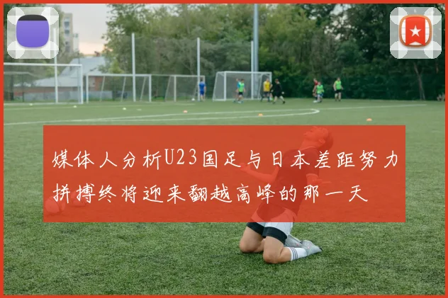 媒体人分析U23国足与日本差距努力拼搏终将迎来翻越高峰的那一天