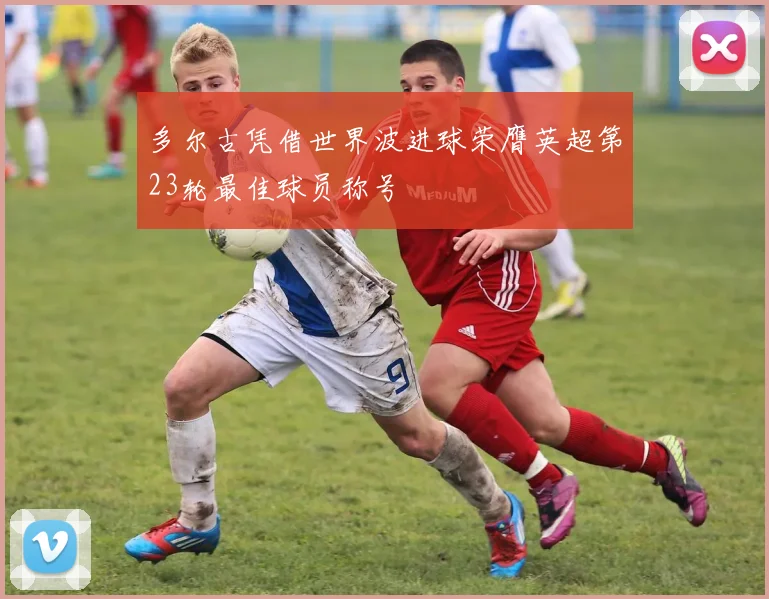 多尔古凭借世界波进球荣膺英超第23轮最佳球员称号