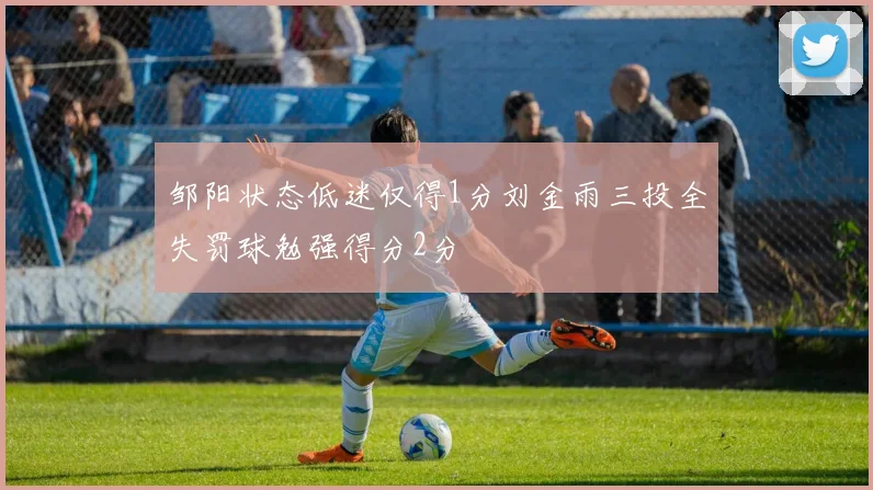 邹阳状态低迷仅得1分刘金雨三投全失罚球勉强得分2分