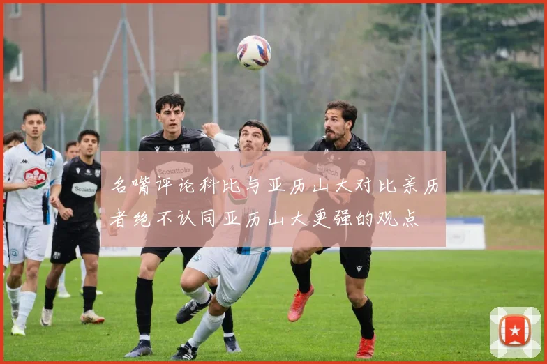 名嘴评论科比与亚历山大对比亲历者绝不认同亚历山大更强的观点